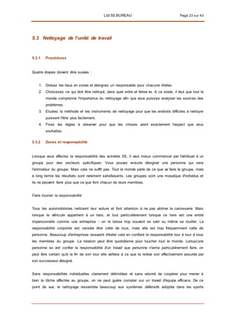 LES 5S BUREAU Page 23 sur 43
5.3 Nettoyage de l’unité de travail
5.3.1 Procédures
Quatre étapes doivent être suivies :
1. Divisez les lieux en zones et désignez un responsable pour chacune d'elles.
2. Choisissez ce qui doit être nettoyé, dans quel ordre et faites-le. A ce stade, il faut que tout le
monde comprenne l'importance du nettoyage afin que vous puissiez analyser les sources des
problèmes.
3. Etudiez la méthode et les instruments de nettoyage pour que les endroits difficiles à nettoyer
puissent l'être plus facilement.
4. Fixez les règles à observer pour que les choses aient exactement l'aspect que vous
souhaitez.
5.3.2 Zones et responsabilité
Lorsque vous affectez la responsabilité des activités 5S, il vaut mieux commencer par l'attribuer à un
groupe pour des secteurs spécifiques. Vous pouvez ensuite désigner une personne qui sera
l'animateur du groupe. Mais cela ne suffit pas. Tout le monde parle de ce que va faire le groupe, mais
à long terme les résultats sont rarement satisfaisants. Les groupes sont une mosaïque d'individus et
ils ne peuvent faire plus que ce que font chacun de leurs membres.
Faire tourner la responsabilité
Tous les automobilistes nettoient leur voiture et font attention à ne pas abîmer la carrosserie. Mais
lorsque le véhicule appartient à un tiers, et tout particulièrement lorsque ce tiers est une entité
impersonnelle comme une entreprise - on le laisse trop souvent se salir ou même se rouiller. La
responsabilité conjointe est censée être celle de tous, mais elle est trop fréquemment celle de
personne. Beaucoup d'entreprises essaient d'éviter cela en confiant la responsabilité tour à tour à tous
les membres du groupe. La rotation peut être quotidienne pour toucher tout le monde. Lorsqu'une
personne se voit confier la responsabilité d'un travail que personne n'aime particulièrement faire, on
peut être certain qu'à la fin de son tour elle veillera à ce que la relève soir effectivement assurée par
son successeur désigné.
Sans responsabilités individuelles clairement délimitées et sans volonté de coopérer pour mener à
bien la tâche affectée au groupe, on ne peut guère compter sur un travail d'équipe efficace. De ce
point de vue, le nettoyage ressemble beaucoup aux systèmes défensifs adoptés dans les sports
 