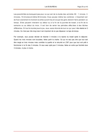 LES 5S BUREAU Page 25 sur 43
Les possibilités ne manquent pas pour ce qui est de la durée des activités 5S : 1 minute, 3
minutes, 10 minutes et même 30 minutes. Vous pouvez même les combiner. L'important est
de fixer clairement le moment où elles auront lieu et ce que les gens devront faire pendant ce
temps. Elles peuvent intervenir au début ou à la fin de la journée de travail, à la fin de la
semaine ou au début du mois. Il est bon de varier les périodes affec tées à des tâches
différentes. Si tout le monde joue le jeu, vous serez étonné de tout ce qui peut être réalisé en 3
minutes. Ce n'est pas très long mais il est important de ne pas dépasser ce laps de temps.
Par exemple, vous pouvez décider de réserver 3 minutes à la reprise du travail après le déjeuner.
Quand les trois minutes sont écoulées, faites partir la chaîne. Ce qui ne veut pas dire que tout doit
être rangé en trois minutes mais contrôler la qualité et la sécurité en 2'30" pour que tout soit prêt à
fonctionner à la fin des 3 minutes. Si vous avez opté pour 3 minutes, faites en sorte que l'activité dure
3 minutes, ni plus ni moins.
 