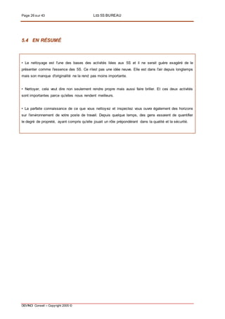 Page 26 sur 43 LES 5S BUREAU
DEVINCI Conseil – Copyright 2005 ©
5.4 EN RÉSUMÉ
• Le nettoyage est l'une des bases des activités liées aux 5S et il ne serait guère exagéré de le
présenter comme l'essence des 5S. Ce n'est pas une idée neuve. Elle est dans l'air depuis longtemps
mais son manque d'originalité ne la rend pas moins importante.
• Nettoyer, cela veut dire non seulement rendre propre mais aussi faire briller. Et ces deux activités
sont importantes parce qu'elles nous rendent meilleurs.
• La parfaite connaissance de ce que vous nettoyez et inspectez vous ouvre également des horizons
sur l'environnement de votre poste de travail. Depuis quelque temps, des gens essaient de quantifier
le degré de propreté, ayant compris qu'elle jouait un rôle prépondérant dans la qualité et la sécurité.
 