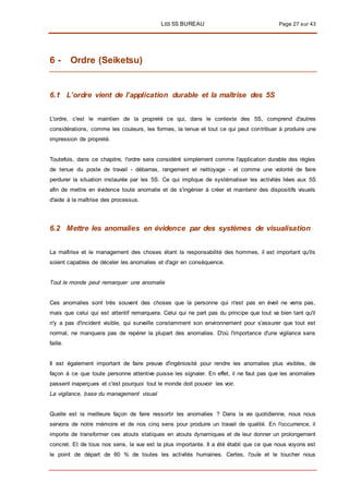 LES 5S BUREAU Page 27 sur 43
6 - Ordre (Seiketsu)
6.1 L’ordre vient de l’application durable et la maîtrise des 5S
L'ordre, c'est le maintien de la propreté ce qui, dans le contexte des 5S, comprend d'autres
considérations, comme les couleurs, les formes, la tenue et tout ce qui peut contribuer à produire une
impression de propreté.
Toutefois, dans ce chapitre, l'ordre sera considéré simplement comme l'application durable des règles
de tenue du poste de travail - débarras, rangement et nettoyage - et comme une volonté de faire
perdurer la situation instaurée par les 5S. Ce qui implique de systématiser les activités liées aux 5S
afin de mettre en évidence toute anomalie et de s'ingénier à créer et maintenir des dispositifs visuels
d'aide à la maîtrise des processus.
6.2 Mettre les anomalies en évidence par des systèmes de visualisation
La maîtrise et le management des choses étant la responsabilité des hommes, il est important qu'ils
soient capables de déceler les anomalies et d'agir en conséquence.
Tout le monde peut remarquer une anomalie
Ces anomalies sont très souvent des choses que la personne qui n'est pas en éveil ne verra pas,
mais que celui qui est attentif remarquera. Celui qui ne part pas du principe que tout va bien tant qu'il
n'y a pas d'incident visible, qui surveille constamment son environnement pour s'assurer que tout est
normal, ne manquera pas de repérer la plupart des anomalies. D'où l'importance d'une vigilance sans
faille.
Il est également important de faire preuve d'ingéniosité pour rendre les anomalies plus visibles, de
façon à ce que toute personne attentive puisse les signaler. En effet, il ne faut pas que les anomalies
passent inaperçues et c'est pourquoi tout le monde doit pouvoir les voir.
La vigilance, base du management visuel
Quelle est la meilleure façon de faire ressortir les anomalies ? Dans la vie quotidienne, nous nous
servons de notre mémoire et de nos cinq sens pour produire un travail de qualité. En l'occurrence, il
importe de transformer ces atouts statiques en atouts dynamiques et de leur donner un prolongement
concret. Et de tous nos sens, la vue est la plus importante. Il a été établi que ce que nous voyons est
le point de départ de 60 % de toutes les activités humaines. Certes, l'ouïe et le toucher nous
 