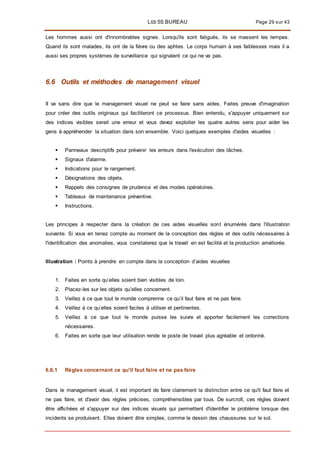 LES 5S BUREAU Page 29 sur 43
Les hommes aussi ont d'innombrables signes. Lorsqu'ils sont fatigués, ils se massent les tempes.
Quand ils sont malades, ils ont de la fièvre ou des aphtes. Le corps humain à ses faiblesses mais il a
aussi ses propres systèmes de surveillance qui signalent ce qui ne va pas.
6.6 Outils et méthodes de management visuel
II va sans dire que le management visuel ne peut se faire sans aides. Faites preuve d'imagination
pour créer des outils originaux qui faciliteront ce processus. Bien entendu, s'appuyer uniquement sur
des indices visibles serait une erreur et vous devez exploiter les quatre autres sens pour aider les
gens à appréhender la situation dans son ensemble. Voici quelques exemples d'aides visuelles :
 Panneaux descriptifs pour prévenir les erreurs dans l'exécution des tâches.
 Signaux d'alarme.
 Indications pour le rangement.
 Désignations des objets.
 Rappels des consignes de prudence et des modes opératoires.
 Tableaux de maintenance préventive.
 Instructions.
Les principes à respecter dans la création de ces aides visuelles sont énumérés dans l'illustration
suivante. Si vous en tenez compte au moment de la conception des règles et des outils nécessaires à
l'identification des anomalies, vous constaterez que le travail en est facilité et la production améliorée.
Illustration : Points à prendre en compte dans la conception d’aides visuelles
1. Faites en sorte qu’elles soient bien visibles de loin.
2. Placez-les sur les objets qu’elles concernent.
3. Veillez à ce que tout le monde comprenne ce qu’il faut faire et ne pas faire.
4. Veillez à ce qu’elles soient faciles à utiliser et pertinentes.
5. Veillez à ce que tout le monde puisse les suivre et apporter facilement les corrections
nécessaires.
6. Faites en sorte que leur utilisation rende le poste de travail plus agréable et ordonné.
6.6.1 Règles concernant ce qu'il faut faire et ne pas faire
Dans le management visuel, il est important de faire clairement la distinction entre ce qu'il faut faire et
ne pas faire, et d'avoir des règles précises, compréhensibles par tous. De surcroît, ces règles doivent
être affichées et s'appuyer sur des indices visuels qui permettent d'identifier le problème lorsque des
incidents se produisent. Elles doivent être simples, comme le dessin des chaussures sur le sol.
 