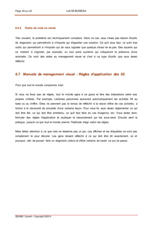 Page 30 sur 43 LES 5S BUREAU
DEVINCI Conseil – Copyright 2005 ©
6.6.2 Outils de mise en alerte
Très souvent, le problème est techniquement complexe. Dans ce cas, vous n'avez pas besoin d'outils
de diagnostic qui permettront à n'importe qui d'apporter une solution. Ce qu'il vous faut, ce sont des
outils qui permettront à n'importe qui de vous signaler que quelque chose ne va pas. Des voyants qui
se mettent à clignoter, par exemple, ou tout autre système qui indiqueront la présence d'une
anomalie. Ce sont des aides au management visuel et c'est à ce type d'outils que vous devez
réfléchir.
6.7 Manuels de management visuel : Règles d’application des 5S
Pour que tout le monde comprenne bien
Si vous ne fixez pas de règles, tout le monde agira à sa guise et fera des évaluations selon ses
propres critères. Par exemple, certaines personnes associent automatiquement les activités 5S au
balai ou au chiffon. Elles ne prennent pas le temps de réfléchir à la raison d'être de ces activités, a
fortiori à la nécessité de procéder d'une certaine façon. Pour ceux-là, vous devez réglementer ce qui
doit être fait, ce qui doit être entretenu, ce qu'il faut faire en cas d'urgence, etc. Vous devez donc
formuler des règles d'application et expliquer le raisonnement qui les sous-tend. Ensuite vient la
pratique, jusqu'à ce que tout le monde prenne l'habitude d'agir selon les règles.
Mais faites attention à ce que cela ne devienne pas un jeu. Les affiches et les étiquettes ne sont pas
simplement là pour décorer. Les gens doivent réfléchir à ce qui doit être dit exactement, où et
pourquoi, afin de pouvoir faire un diagnostic précis et d'être certains de savoir ce qui se passe.
 
