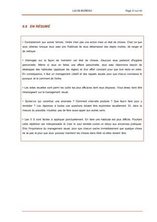 LES 5S BUREAU Page 31 sur 43
6.8 EN RÉSUMÉ
• Contrairement aux autres termes, l'ordre n'est pas une action mais un état de choses. C'est ce que
vous obtenez lorsque vous avez pris l'habitude de vous débarrasser des objets inutiles, de ranger et
de nettoyer.
• Interrogés sur la façon de maintenir cet état de choses, d'aucuns vous parleront d'hygiène
personnelle. Même si vous en faites une affaire personnelle, vous avez néanmoins besoin de
développer des habitudes (appliquer les règles) et d'un effort constant pour que tout reste en ordre.
En conséquence, il faut un management créatif et des rappels visuels pour que chacun connaisse le
pourquoi et le comment de l'ordre.
• Les aides visuelles sont parmi les outils les plus efficaces dont vous disposez. Vous devez donc être
intransigeant sur le management visuel.
• Qu'est-ce qui constitue une anomalie ? Comment s'est-elle produite ? Que faut-il faire pour y
remédier ? Les réponses à toutes ces questions doivent être exprimées visuellement. Et, dans la
mesure du possible, n'oubliez pas de faire aussi appel aux autres sens.
• Les 5 S sont faciles à appliquer ponctuellement. En faire une habitude est plus difficile. Pourtant
cette répétition est indispensable et c'est le seul remède contre un retour aux anciennes pratiques.
D'où l'importance du management visuel, pour que chacun sache immédiatement que quelque chose
ne va pas et pour que vous puissiez maintenir les choses dans l'état où elles doivent être.
 