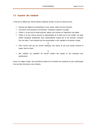 LES 5S BUREAU Page 33 sur 43
7.2 Acquérir des habitude
II n'est pas si difficile que cela de prendre l'habitude de faire ce que l'on attend de vous.
 Instituez des règles de comportement si vous voulez obtenir de bons résultats.
 Une bonne communication et la formation contribuent à garantir la qualité.
 Veillez a. ce que tout le monde participe, agisse, puis insistez sur l'application des règles.
 Veillez à ce que chacun assume la responsabilité de la tâche qui lui est confiée. Les gens
doivent récapituler verbalement leurs responsabilités chaque jour et les exécuter. Lorsqu'ils
font une erreur, il est important que les responsables la leur signalent et la fassent corriger.

 C'est comme cela que les bonnes habitudes sont prises et que vous pouvez instaurer la
rigueur dans le travail.

 Des individus qui travaillent de concert rendent leur équipe et leur entreprise plus
performantes.
Suivre ces règles simples vous permettra de gérer et de maintenir les systèmes les plus sophistiqués
et de les faire fonctionner sans incidents.
 