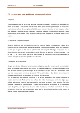 Page 34 sur 43 LES 5S BUREAU
DEVINCI Conseil – Copyright 2005 ©
7.3 Le pourquoi des problèmes de communications
Téléphone
Vous connaissez tous ce jeu où une personne murmure une phrase à son voisin, qui la répète à son
voisin, qui la répète à son voisin et ainsi de suite. Même quand le message est simple, on est toujours
surpris de ce qu'il est devenu après qu'il ait été passé une demi-douzaine de fois. Les gens ont en
effet tendance à entendre ce qu'ils s'attendent à entendre, à adapter inconsciemment les sons à leurs
impressions et leurs attentes. C'est encore plus net lorsque le message est, au départ, vague ou mal
exprimé.
La difficulté de s'exprimer clairement
Certaines personnes ont été jusqu'à dire que les hommes étaient intrinsèquement inaptes à la
communication et qu'il était dans leur nature de ne pas communiquer clairement. Nous nous plaignons
souvent que les gens ne font pas ce qu'on leur dit, mais on peut s'interroger sur ce qu'on leur a
réellement dit et sur ce qu'ils pensent avoir entendu. Combien de querelles ont commencé par « II a
dît que ... » et « Non, je n'ai pas dit ça. » Et combien de fois prend-on pour un acquiescement le
«mmm» émis par une personne qui n'écoute qu'à moitié.
L'importance de la confirmation
Compte tenu de ces faiblesses humaines, comment pouvez-vous être certain que la communication
passe et que votre interlocuteur a bien compris ce que vous lui avez dit ? La seule manière est d'être
clair, de veiller à ce qu'il y ait un dialogue et de s'assurer que ce que l'on a dit a été compris, avant
que des erreurs soient commises. Le secret ? Une confirmation. Il faut d'abord communiquer le
message puis demander au destinataire de confirmer qu'il l'a compris.
Tout le monde doit faire attention à ce qu'on lui dit et donc apprendre à bien écouter (c'est-à-dire à
écouter attentivement). Tout comme vous utilisez des aides visuelles pour rendre les règles plus
visibles, vous pouvez imaginer des aides auditives pour aider les gens à mieux entendre. Tout cela
contribue à améliorer la communication. Ce n'est pas un hasard si les manuels de 5S comportent
autant de photos, de diagrammes et autres aides visuelles qui permettent aux lecteurs de mieux
comprendre, et ce n'est pas non plus sans raison que les gens utilisent de plus en plus souvent la
vidéo et d'autres outils didactiques sonorisés.
 