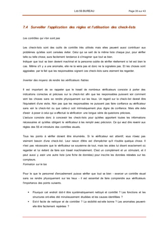 LES 5S BUREAU Page 35 sur 43
7.4 Surveiller l’application des règles et l’utilisation des check-lists
Les contrôles qui n'en sont pas
Les check-lists sont des outils de contrôle très utilisés mais elles peuvent aussi contribuer aux
problèmes qu'elles sont censées éviter. Celui qui se sert de la même liste chaque jour, pour vérifier
telle ou telle chose, aura facilement tendance à s'imaginer que tout va bien.
Indiquer que tout va bien devient machinal et la personne oublie de vérifier réellement si tel est bien le
cas. Même s'il y a une anomalie, elle ne la verra pas et donc ne la signalera pas. Et les choses sont
aggravées par le fait que les responsables signent ces check-lists sans vraiment les regarder.
Inventer des moyens de rendre les vérificateurs fiables
Il est important de se rappeler que le travail de nombreux vérificateurs consiste à porter des
indications correctes et précises sur la check-list afin que les responsables puissent voir comment
vont les choses sans se rendre physiquement sur les lieux. Un regard sur la check-list devrait être
l'équivalent d'une visite. Non pas que les responsables ne puissent pas faire confiance au vérificateur
sans voir la check-list ou que celle-ci soit intrinsèquement plus digne de confiance. Mais elle évite
d'avoir à poser à celui qui a effectué la vérification une longue série de questions précises.
L'astuce consiste donc à concevoir les check-lists pour qu'elles apportent toutes les informations
nécessaires et qu'elles obligent le vérificateur à les remplir avec précision. Ce qui veut dire revenir aux
règles des 5S et introduire des contrôles visuels.
Tous les points à vérifier doivent être énumérés. Si le vérificateur est attentif, vous n'avez pas
vraiment besoin d'une check-list. Leur raison d'être est d'empêcher qu'il n'oublie quelque chose. Il
n'est pas nécessaire que le vérificateur se souvienne de tout, mais les aides lui disent exactement où
regarder et lui évitent de faire son travail machinalement. C'est un complément et un stimulant, et il
peut aussi y avoir une autre liste (une fiche de données) pour inscrire les données relevées sur les
compteurs.
Formation sur le tas
Pour le que le personnel d'encadrement puisse vérifier que tout va bien - exercer un contrôle visuel
sans se rendre physiquement sur les lieux - il est essentiel de faire comprendre aux vérificateurs
l'importance des points suivants.
 Pourquoi cet endroit doit-il être systématiquement nettoyé et contrôlé ? Les fonctions et les
structures ont-elles été minutieusement étudiées et les causes identifiées ?
 Est-il facile de nettoyer et de contrôler ? La visibilité est-elle bonne ? Les anomalies peuvent-
elle être facilement repérées ?
 