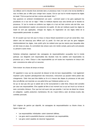 LES 5S BUREAU Page 37 sur 43
Les défauts sont le résultat d'une anomalie dans un processus mais il ne sert à rien de les identifier si
vous ne faites pas un effort pour corriger leurs causes. Est-ce que tout le monde respecte les règles
de travail ? Est-ce que tout est bien comme cela devrait être ?
Ces questions en amènent immédiatement une autre : comment savoir si les gens appliquent les
procédures et si tout est en règle ? Mais la meilleure réponse vous sera donnée par le résultat du
processus. Si tout le monde se conforme aux règles et si tout est bien comme cela doit être, vous
pouvez raisonnablement espérer une production de qualité. (Si elle est meilleure quand les règles de
travail ne sont pas appliquées, changez les règles.) Et l'application de ces règles relève de la
responsabilité personnelle du salarié.
On dit souvent que tout irait pour le mieux si chacun faisait exactement ce qu'il est censé faire, mais
obtenir cela est beaucoup plus difficile qu'il n'y paraît. Ce n'est pas tant que les gens négligent
intentionnellement les règles, mais plutôt qu'ils les oublient ainsi que les raisons pour lesquelles elles
ont été mises en place. Ils commettent des erreurs sans s'en rendre compte, parce qu'ils sont pressés
ou pensent à autre chose.
Certaines entreprises organisent des campagnes de responsabilisation auxquelles tout le monde
participe. Les dirigeants sont responsables des résultats mais les salariés sont responsables du
processus qui y mène. Chacun a des responsabilités qui ont toutes leur importance et chacun doit
avoir conscience de celles qu'il a à assumer.
Faire évoluer les choses de temps en temps
S'il appartient à ceux qui les assument de dresser la liste de leurs responsabilités, il est également
important qu'ils reçoivent périodiquement des instructions, instructions qui peuvent même prévoir des
changements. Cette liste peut être établie au fur et à mesure des étapes du processus et elle peut
être soit affichée soit imprimée sur une petite fiche que l'intéressé portera sur lui.
Ce qui ne veut pas dire que le salarié doit se fier exclusivement à cette fiche. Chacun doit connaître
par cœur ses responsabilités. Etre capable de faire à tout moment tout ce qui est inscrit sur la liste et
sans commettre d'erreurs. Pour que tout soit aussi clair que possible, il est bon de diviser les choses
en catégories : qualité, production, maintenance, 5S, etc. Il peut même y avoir, de temps à autre, des
contrôles ponctuels.
Qu'il s'agisse de gestion par objectifs, de campagnes de responsabilisation ou d'autre chose, la
rigueur exige que :
 Les responsabilités individuelles soient clairement définies,
 Les gens aient la possibilité d'exercer concrètement ces responsabilités,
 Les gens soient capables de raisonner logiquement.
 