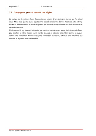 Page 38 sur 43 LES 5S BUREAU
DEVINCI Conseil – Copyright 2005 ©
7.7 Campagnes pour le respect des règles
La pratique est la meilleure façon d'apprendre aux salariés à faire jour après jour ce que l'on attend
d'eux. Mais alors que la routine (quotidienne) devrait renforcer les bonnes habitudes, elle est trop
souvent « anesthésiante » et endort la vigilance des individus qui ne travaillent plus alors au maximum
de leurs possibilités.
C'est pourquoi il est important d'articuler les exercices d'entraînement autour de thèmes spécifiques
pour faire faire la même chose à tout le monde. Essayez de présenter cela d'abord comme un jeu puis
comme une compétition. Même si les gens connaissent leur travail, l'effectuer ainsi rafraîchira leur
mémoire et aiguisera leurs compétences.
 