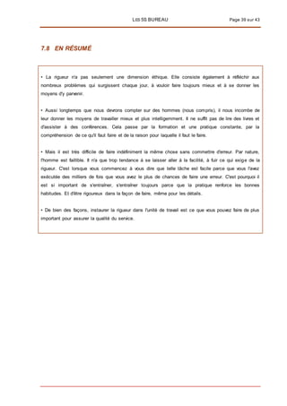 LES 5S BUREAU Page 39 sur 43
7.8 EN RÉSUMÉ
• La rigueur n'a pas seulement une dimension éthique. Elle consiste également à réfléchir aux
nombreux problèmes qui surgissent chaque jour, à vouloir faire toujours mieux et à se donner les
moyens d'y parvenir.
• Aussi longtemps que nous devrons compter sur des hommes (nous compris), il nous incombe de
leur donner les moyens de travailler mieux et plus intelligemment. Il ne suffit pas de lire des livres et
d'assister à des conférences. Cela passe par la formation et une pratique constante, par la
compréhension de ce qu'il faut faire et de la raison pour laquelle il faut le faire.
• Mais il est très difficile de faire indéfiniment la même chose sans commettre d'erreur. Par nature,
l'homme est faillible. Il n'a que trop tendance à se laisser aller à la facilité, à fuir ce qui exige de la
rigueur. C'est lorsque vous commencez à vous dire que telle tâche est facile parce que vous l'avez
exécutée des milliers de fois que vous avez le plus de chances de faire une erreur. C'est pourquoi il
est si important de s'entraîner, s'entraîner toujours parce que la pratique renforce les bonnes
habitudes. Et d'être rigoureux dans la façon de faire, même pour les détails.
• De bien des façons, instaurer la rigueur dans l'unité de travail est ce que vous pouvez faire de plus
important pour assurer la qualité du service.
 