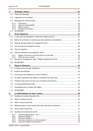 Page 4 sur 43 LES 5S BUREAU
DEVINCI Conseil – Copyright 2005 ©
5 - Nettoyage (Seiso)........................................................................................................22
5.1 Thème de nettoyage ........................................................................................................ 22
5.2 L'approche en trois étapes ............................................................................................... 22
5.3 Nettoyage de l’unité de travail........................................................................................... 23
5.3.1 Procédures.............................................................................................................. 23
5.3.2 Zones et responsabilité ............................................................................................ 23
5.3.3 Mise en œuvre ........................................................................................................ 24
5.3.4 Faciliter le processus ............................................................................................... 24
5.4 EN RÉSUMÉ ................................................................................................................... 26
6 - Ordre (Seiketsu)..........................................................................................................27
6.1 L’ordre vient de l’application durable et la maîtrise des 5S .................................................. 27
6.2 Mettre les anomalies en évidence par des systèmes de visualisation .................................. 27
6.3 Eduquer fait aussi partie du management visuel ................................................................ 28
6.4 Les principes du management visuel ................................................................................ 28
6.5 Tout est important............................................................................................................ 28
6.6 Outils et méthodes de management visuel ........................................................................ 29
6.6.1 Règles concernant ce qu'il faut faire et ne pas faire.................................................... 29
6.6.2 Outils de mise en alerte............................................................................................ 30
6.7 Manuels de management visuel : Règles d’application des 5S............................................ 30
6.8 EN RÉSUMÉ ................................................................................................................... 31
7 - Rigueur (Shitsuke)......................................................................................................32
7.1 La rigueur pour changer d’habitudes ................................................................................. 32
7.2 Acquérir des habitude ...................................................................................................... 33
7.3 Le pourquoi des problèmes de communications................................................................. 34
7.4 Surveiller l’application des règles et l’utilisation des check-lists ........................................... 35
7.5 Entrainez-vous jusqu,à ce que vous ne fassiez plus d’erreurs ............................................. 36
7.6 La responsabilité personnelle ........................................................................................... 36
7.7 Campagnes pour le respect des règles ............................................................................. 38
7.8 EN RÉSUMÉ ................................................................................................................... 39
8 - La méthodologie de mise en place...........................................................................40
8.1 Constituer le comité d'animation 5S .................................................................................. 40
8.2 Définir la politique des 55 ................................................................................................. 40
8.3 Définir le plan d'action 5S ................................................................................................. 40
8.4 Mettre en place un plan d'action 5S et des indicateurs d'évaluation ..................................... 41
8.5 Suivre le plan d'action 5S ................................................................................................. 41
8.6 Synthèse de la démarche des 5S ..................................................................................... 41
8.6.1 Comment Débarrasser - Trier ? ................................................................................ 41
8.6.2 Comment Ranger ?.................................................................................................. 42
8.6.3 Comment nettoyer ? ................................................................................................ 42
8.6.4 Comment conserver en ordre et propre ? .................................................................. 43
8.6.5 Comment impliquer et formaliser ?............................................................................ 43
 