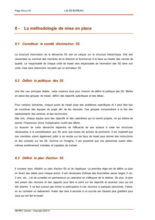Page 40 sur 43 LES 5S BUREAU
DEVINCI Conseil – Copyright 2005 ©
8 - La méthodologie de mise en place
8.1 Constituer le comité d'animation 5S
La structure d'animation de la démarche 5S doit se calquer sur la structure hiérarchique. Elle doit
rassembler au sommet des membres de la direction et fonctionner à la base au travers des cercles de
qualité. Le responsable de chaque unité de travail sera responsable de l'animation des 5S dans son
unité, mais sera néanmoins encadré par un animateur 5S.
8.2 Définir la politique des 55
Une fois ces principes établis, cette instance aura pour mission de définir la politique des 5S. Mettre
en place des groupes de travail, définir des objectifs spécifiques et des délais.
Pour certains domaines, chaque poste de travail pose des problèmes spécifiques et il peut être bon
de constituer des équipes de projet afin de les résoudre. Ces groupes comprendront à la fois des
représentants des services et des techniciens.
Dès lors, chaque équipe aura des objectifs et des calendriers qui lui seront propres, ce qui évitera de
donner l'impression d'une multiplication inutile des efforts.
La réussite de cette démarche dépendra de l'efficacité de ses acteurs à créer les structures
nécessaires à la sensibilisation aux 5S ainsi que toutes les actions de promotion. Il est impératif que
ses membres soient également prêts à se rendre sur les lieux de travail pour donner des instructions
et des conseils sur les 5S. Comme on l'imagine, il est essentiel que ces personnes soient elles -
mêmes extrêmement motivées et capables de motiver.
8.3 Définir le plan d'action 5S
Il convient donc d'établir un plan d'action 5S et de l'appliquer. La première règle est de définir un plan
en fixant des délais pour chaque action. Il est nécessaire d'utiliser des fourchettes assez larges (1 an,
2 ans, etc...) et de surveiller en permanence ce calendrier en s'efforçant de le réaliser. De plus, le plan
doit prévoir des réunions et des rapports pour faire le point sur les objectifs et recenser ceux qui ont
été atteints. Il ne faut surtout pas limiter la participation à ces réunions à quelques personnes. Faites-
en au contraire un événement. Inviter des tiers à assister à un succès est d'autant plus gratifiant pour
ceux qui ont fait le travail.
 