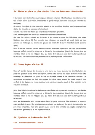 LES 5S BUREAU Page 41 sur 43
8.4 Mettre en place un plan d'action 5S et des indicateurs d'évaluation
II faut savoir avant toute chose que lorsqu'une décision est prise, il faut l'appliquer (se débarrasser de
tout ce dont on n'a plus besoin, entreprendre un grand ménage, consacrer chaque jour 3 minutes au
nettoyage).
De même, il convient de créer des outils adaptés et de les utiliser (étagères pour le rangement des
objets, des étiquettes et panneaux d'instructions).
Ensuite, il faut faire des choses qui exigent des améliorations préalables.
Enfin, il faut engager des actions qui nécessitent l'aide des autres services.
Dès lors, les actions menées sur le terrain, il faut mettre en place des indicateurs pour suivre
l'évolution des actions 5S. Par exemple, des indicateurs de propreté qui serait évalué par des
gammes de nettoyage, ou encore des groupes de travail afin de suivre l'évolution (avant, pendant,
après).
Ainsi, il est très important que les évaluations soient faites avec rigueur pour que ceux qui ont réalisé
beaucoup d'efforts notent le sérieux de la démarche. Les évaluations doivent aller jusque dans les
moindres détails et ne rien négliger. Celui qui évalue devra observer aussi bien les bons points que
les mauvais, car l'identification des problèmes est le premier pas vers l'amélioration.
8.5 Suivre le plan d'action 5S
Bien qu'il semble logique de demander à une équipe du niveau supérieur de faire l'évaluation, de
poser les questions et de donner son opinion, confier cette tâche à une équipe de même niveau offre
davantage de possibilités du point de vue de l'échange d'idées et de l'éducation mutuelle. De
nombreuses entreprises ont donc des équipes de même niveau suivent leur travail respectif puis
confient à des équipes de niveau supérieur une première évaluation avant de faire procéder à une
évaluation extérieure.
Ainsi, il est très important que les évaluations soient faites avec rigueur pour que ceux qui ont réalisés
beaucoup d'efforts notent le sérieux de la démarche. Les évaluations doivent aller jusque dans les
moindres détails et ne rien négliger. Celui qui évalue devra observer aussi bien les bons points que
les mauvais.
Ainsi les photographies sont une excellente façon de garder une trace. Elles illustreront la situation
avant, pendant et après. Ces photographies constituent non seulement des points de repère pour les
personnes concernées, mais elles peuvent aussi servir à faire connaître les progrès accomplis lors
des réunions générales 5S et aux experts extérieurs.
8.6 Synthèse de la démarche des 5S
8.6.1 Comment Débarrasser - Trier ?
 