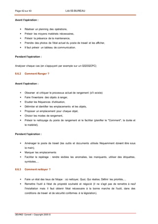 Page 42 sur 43 LES 5S BUREAU
DEVINCI Conseil – Copyright 2005 ©
Avant l'opération :
 Réaliser un planning des opérations,
 Prévoir les moyens matériels nécessaires,
 Prévoir la présence de la maintenance,
 Prendre des photos de l'état actuel du poste de travail et les afficher,
 Il faut prévoir un tableau de communication.
Pendant l'opération :
Analyser chaque cas (en s'appuyant par exemple sur un QQOQCPC)
8.6.2 Comment Ranger ?
Avant l'opération :
 Observer et critiquer le processus actuel de rangement (s'il existe)
 Faire l'inventaire des objets à ranger,
 Etudier les fréquences d'utilisation,
 Délimiter et identifier les emplacements et les objets,
 Proposer un emplacement pour chaque objet,
 Choisir les modes de rangement,
 Prévoir le nettoyage du poste de rangement et le faciliter (planifier le "Comment", la durée et
le matériel),
Pendant l'opération :
 Aménager le poste de travail (les outils et documents utilisés fréquemment doivent être sous
la main),
 Marquer les emplacements
 Faciliter le repérage : rendre visibles les anomalies, les manquants, utiliser des étiquettes,
symboles,...
8.6.3 Comment nettoyer ?
 Faire un état des lieux de l'étape : où nettoyer, Quoi, Qui réalise, Définir les priorités,...
 Remettre l'outil à l'état de propreté souhaité et négocié (il ne s'agit pas de remettre à neuf
l'installation mais il faut obtenir l'état nécessaire à la bonne marche de l'outil, dans des
conditions de travail et de sécurité conformes à la législation).
 