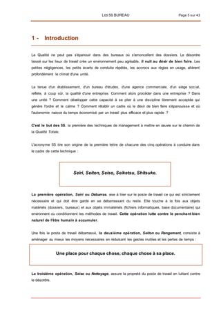LES 5S BUREAU Page 5 sur 43
1 - Introduction
La Qualité ne peut pas s'épanouir dans des bureaux où s'amoncellent des dossiers. Le désordre
laissé sur les lieux de travail crée un environnement peu agréable, il nuit au désir de bien faire. Les
petites négligences, les petits écarts de conduite répétés, les accrocs aux règles en usage, altèrent
profondément le climat d'une unité.
La tenue d'un établissement, d'un bureau d'études, d'une agence commerciale, d'un siège soc ial,
reflète, à coup sûr, la qualité d'une entreprise. Comment alors procéder dans une entreprise ? Dans
une unité ? Comment développer cette capacité à se plier à une discipline librement acceptée qui
génère l'ordre et le calme ? Comment rétablir un cadre où le désir de bien faire s'épanouisse et où
l'autonomie naisse du temps économisé par un travail plus efficace et plus rapide ?
C'est le but des 5S, la première des techniques de management à mettre en œuvre sur le chemin de
la Qualité Totale.
L'acronyme 5S tire son origine de la première lettre de chacune des cinq opérations à conduire dans
le cadre de cette technique :
Seiri, Seiton, Seiso, Seiketsu, Shitsuke.
La première opération, Seiri ou Débarras, vise à trier sur le poste de travail ce qui est strictement
nécessaire et qui doit être gardé en se débarrassant du reste. Elle touche à la fois aux objets
matériels (dossiers, bureaux) et aux objets immatériels (fichiers informatiques, base documentaire) qui
environnent ou conditionnent les méthodes de travail. Cette opération lutte contre le penchant bien
naturel de l'être humain à accumuler.
Une fois le poste de travail débarrassé, la deuxième opération, Seiton ou Rangement, consiste à
aménager au mieux les moyens nécessaires en réduisant les gestes inutiles et les pertes de temps :
Une place pour chaque chose, chaque chose à sa place.
La troisième opération, Seiso ou Nettoyage, assure la propreté du poste de travail en luttant contre
le désordre.
 