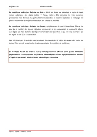 Page 6 sur 43 LES 5S BUREAU
DEVINCI Conseil – Copyright 2005 ©
La quatrième opération, Seiketsu ou Ordre, définit les règles par lesquelles le poste de travail
restera débarrassé des objets inutiles ? Rangé, nettoyé. Elle consolide les trois opérations
précédentes mais demeure plus particulièrement associée à la troisième opération, le nettoyage, elle
précise notamment les moyens d'élimination des causes du désordre.
La cinquième opération, Shitsuke ou Rigueur, est pleinement du ressort hiérarchique. Elle se fixe
pour but le maintien des bonnes habitudes, en soutenant et en encourageant le personnel à adhérer
aux règles. Le choix du terme de Rigueur dans le sens de respect de ce qui est exigé ou imposé par
les règles en tire toute sa justification.
Les 5S constituent la première des techniques de management à mettre en œuvre avant toutes les
autres. Elles ouvrent, en particulier, la voie aux activités de résolution de problèmes.
La méthode des 5S se révèle à l'usage remarquablement efficace parce qu'elle transforme
physiquement l'environnement du poste de travail et parce qu'elle agit profondément sur l'état
d'esprit du personnel, à tous niveaux hiérarchiques confondus.
 