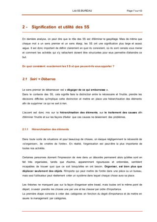 LES 5S BUREAU Page 7 sur 43
2 - Signification et utilité des 5S
En dernière analyse, on peut dire que le rôle des 5S est d'éliminer le gaspillage. Mais de même que
chaque mot a un sens premier et un sens élargi, les 5S ont une signification plus large et assez
vague. II est donc important de définir clairement en quoi ils consistent, où ils sont censés vous mener
et comment les activités qui s'y rattachent doivent être structurées pour vous permettre d'atteindre ce
but.
En quoi consistent exactement les 5 S et que peuvent-ils vous apporter ?
2.1 Seiri = Débarras
Le sens premier de débarrasser est « dégager de ce qui embarrasse ».
Dans le contexte des 5S, cela signifie faire la distinction entre le nécessaire et l'inutile, prendre les
décisions difficiles qu'implique cette distinction et mettre en place une hiérarchisation des éléments
afin de supprimer ce qui ne sert à rien.
L'accent est donc mis sur la hiérarchisation des éléments, sur le traitement des causes afin
d'éliminer l'inutile et sur les façons d'éviter que ces causes ne deviennent des problèmes.
2.1.1 Hiérarchisation des éléments
Dans toute sorte de situations et pour beaucoup de choses, on évoque négligemment la nécessité de
«s'organiser», de «mettre de l'ordre». En réalité, l'organisation est peut-être la plus importante de
toutes nos activités.
Certaines personnes donnent l'impression de vivre dans un désordre permanent alors qu'elles sont en
fait très organisées, tandis que d'autres, apparemment rigoureuses et ordonnées, semblent
incapables de trouver quoi que ce soit lorsqu'elles en ont besoin. Organiser, est bien plus que
déplacer seulement des objets. N'importe qui peut mettre de l'ordre dans une pièce ou un bureau,
mais seul l'utilisateur peut réellement créer un système dans lequel chaque chose aura sa place.
Les théories ne manquent pas sur la façon d'organiser votre travail, mais toutes ont le même point de
départ, à savoir prendre les choses une par une et les classer par ordre d'importance.
La première étape consiste à créer des catégories en fonction du degré d'importance et de mettre en
œuvre le management par catégories.
 