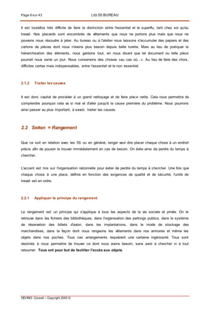 Page 8 sur 43 LES 5S BUREAU
DEVINCI Conseil – Copyright 2005 ©
Il est toutefois très difficile de faire la distinction entre l'essentiel et le superflu, tant chez soi qu'au
travail. Nos placards sont encombrés de vêtements que nous ne portons plus mais que nous ne
pouvons nous résoudre à jeter. Au bureau ou à l'atelier nous laissons s'accumuler des papiers et des
cartons de pièces dont nous n'avons plus besoin depuis belle lurette. Mais au lieu de pratiquer la
hiérarchisation des éléments, nous gardons tout, en nous disant que tel document ou telle pièce
pourrait nous servir un jour. Nous conservons des choses «au cas où...». Au lieu de faire des choix,
difficiles certes mais indispensables, entre l'essentiel et le non essentiel.
2.1.2 Traiter les causes
II est donc capital de procéder à un grand nettoyage et de faire place nette. Cela nous permettra de
comprendre pourquoi cela va si mal et d'aller jusqu'à la cause première du problème. Nous pourrons
ainsi passer au plus important, à savoir, traiter les causes.
2.2 Seiton = Rangement
Que ce soit en relation avec les 5S ou en général, ranger veut dire placer chaque chose à un endroit
précis afin de pouvoir la trouver immédiatement en cas de besoin. On évite ainsi de perdre du temps à
chercher.
L'accent est mis sur l'organisation rationnelle pour éviter de perdre du temps à chercher. Une fois que
chaque chose à une place, définie en fonction des exigences de qualité et de sécurité, l'unité de
travail est en ordre.
2.2.1 Appliquer le principe du rangement
Le rangement est un principe qui s'applique à tous les aspects de la vie sociale et privée. On le
retrouve dans les fichiers des bibliothèques, dans l'organisation des parkings publics, dans le système
de réservation des billets d'avion, dans les implantations, dans le mode de stockage des
marchandises, dans la façon dont nous rangeons les vêtements dans nos armoires et même les
objets dans nos poches. Tous ces arrangements requièrent une certaine ingéniosité. Tous sont
destinés à nous permettre de trouver ce dont nous avons besoin, sans avoir à chercher ni à tout
retourner. Tous ont pour but de faciliter l'accès aux objets.
 