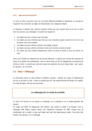 LES 5S BUREAU Page 9 sur 43
2.2.2 Agencement fonctionnel
La mise en ordre commence donc par une étude d'efficacité détaillée et approfondie. Le principe de
rangement vise à formuler les règles de hiérarchisation des catégories d'objets.
La fréquence à laquelle nous utilisons certaines choses est, plus souvent qu'on ne le croit, le point
dont nous partons pour développer le système de rangement :
1. Les objets que nous n'utilisons pas sont jetés.
2. Les objets que nous n'utilisons pas mais que nous souhaitons garder à portée de la main en cas
de besoin sont mis en réserve
3. Les objets que nous utilisons rarement sont rangés à l'écart.
4. Les objets que nous utilisons de temps à autre sont stockés au poste de travail.
5. Les objets que nous utilisons fréquemment restent au poste de travail ou nous les portons sur
nous.
Parce que la finalité du rangement est de stimuler l'efficacité, il importe aussi de faire des analyses de
temps et de réaliser des améliorations, dans le même temps où l'on est engagé dans ce processus de
remise en ordre. Il convient pour cela de se poser les questions clés pour chaque objet : quoi, quand,
où, pourquoi, qui, comment.
2.3 Seiso = Nettoyage
Le dictionnaire donne du verbe nettoyer la définition suivante: « Rendre net, propre, en débarrassant
de tout ce qui ternit ou salit. » Dans le contexte des 5S, cela signifie éliminer les déchets, les saletés,
les corps étrangers, afin que tout soit propre.
Le nettoyage est un mode de contrôle.
Le seiso met l'accent sur cet aspect du nettoyage, sur la propreté et sur la netteté générale des
bureaux.
On savait qu'il fallait se débarrasser des déchets, des ordures et veiller à la propreté, mais le
nettoyage revêt depuis quelque temps une importance croissante. En effet, compte tenu de
l'amélioration de la qualité, le plus petit détail peut avoir des répercussions vitales. Il faut donc être
d'autant plus rigoureux sur le nettoyage.
 