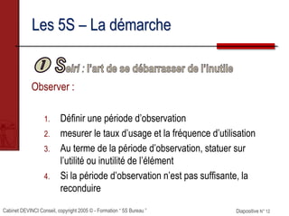 Cabinet DEVINCI Conseil, copyright 2005 © - Formation “ 5S Bureau ” Diapositive N° 12
Les 5S – La démarche
Observer :
1. Définir une période d’observation
2. mesurer le taux d’usage et la fréquence d’utilisation
3. Au terme de la période d’observation, statuer sur
l’utilité ou inutilité de l’élément
4. Si la période d’observation n’est pas suffisante, la
reconduire
 