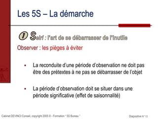 Cabinet DEVINCI Conseil, copyright 2005 © - Formation “ 5S Bureau ” Diapositive N° 13
Les 5S – La démarche
Observer : les pièges à éviter
 La reconduite d’une période d’observation ne doit pas
être des prétextes à ne pas se débarrasser de l’objet
 La période d’observation doit se situer dans une
période significative (effet de saisonnalité)
 