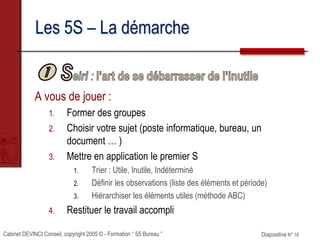 Cabinet DEVINCI Conseil, copyright 2005 © - Formation “ 5S Bureau ” Diapositive N° 16
Les 5S – La démarche
A vous de jouer :
1. Former des groupes
2. Choisir votre sujet (poste informatique, bureau, un
document … )
3. Mettre en application le premier S
1. Trier : Utile, Inutile, Indéterminé
2. Définir les observations (liste des éléments et période)
3. Hiérarchiser les éléments utiles (méthode ABC)
4. Restituer le travail accompli
 
