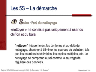 Cabinet DEVINCI Conseil, copyright 2005 © - Formation “ 5S Bureau ” Diapositive N° 23
Les 5S – La démarche
«nettoyer » ne consiste pas uniquement à user du
chiffon et du balai
"nettoyer" fréquemment les contenus et au-delà du
nettoyage, chercher à éliminer les sources de pollution, tels
que les courriers indésirables, les copies multiples, etc. Le
nettoyage se comprend aussi comme la sauvegarde
régulière des données.
 