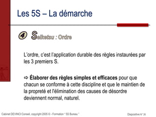 Cabinet DEVINCI Conseil, copyright 2005 © - Formation “ 5S Bureau ” Diapositive N° 26
Les 5S – La démarche
L’ordre, c’est l’application durable des règles instaurées par
les 3 premiers S.
 Élaborer des règles simples et efficaces pour que
chacun se conforme à cette discipline et que le maintien de
la propreté et l'élimination des causes de désordre
deviennent normal, naturel.
 
