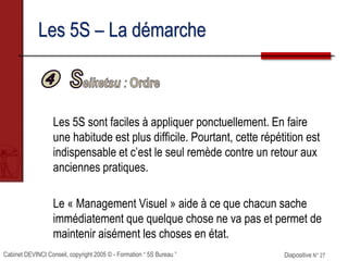 Cabinet DEVINCI Conseil, copyright 2005 © - Formation “ 5S Bureau ” Diapositive N° 27
Les 5S – La démarche
Les 5S sont faciles à appliquer ponctuellement. En faire
une habitude est plus difficile. Pourtant, cette répétition est
indispensable et c’est le seul remède contre un retour aux
anciennes pratiques.
Le « Management Visuel » aide à ce que chacun sache
immédiatement que quelque chose ne va pas et permet de
maintenir aisément les choses en état.
 