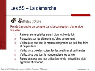 Cabinet DEVINCI Conseil, copyright 2005 © - Formation “ 5S Bureau ” Diapositive N° 28
Les 5S – La démarche
Points à prendre en compte dans la conception d’une aide
visuelle :
1. Faire en sorte qu’elles soient bien visible de loin
2. Placez-les sur les éléments qu’elles concernent
3. Veillez à ce que tout le monde comprenne ce qu’il faut faire
et ne pas faire
4. Veillez à ce qu’elles soient faciles à utiliser et pertinentes
5. Veillez à ce que tout le monde puisse les suivre
6. Faites en sorte que leur utilisation rende le système plus
agréable et ordonné
 