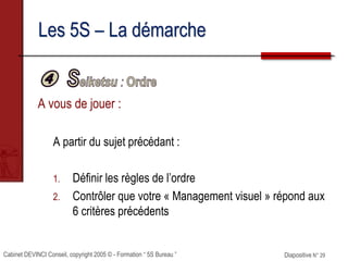 Cabinet DEVINCI Conseil, copyright 2005 © - Formation “ 5S Bureau ” Diapositive N° 29
Les 5S – La démarche
A vous de jouer :
A partir du sujet précédant :
1. Définir les règles de l’ordre
2. Contrôler que votre « Management visuel » répond aux
6 critères précédents
 