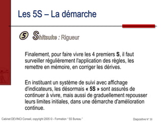 Cabinet DEVINCI Conseil, copyright 2005 © - Formation “ 5S Bureau ” Diapositive N° 30
Les 5S – La démarche
Finalement, pour faire vivre les 4 premiers S, il faut
surveiller régulièrement l'application des règles, les
remettre en mémoire, en corriger les dérives.
En instituant un système de suivi avec affichage
d'indicateurs, les désormais « 5S » sont assurés de
continuer à vivre, mais aussi de graduellement repousser
leurs limites initiales, dans une démarche d'amélioration
continue.
 