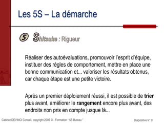 Cabinet DEVINCI Conseil, copyright 2005 © - Formation “ 5S Bureau ” Diapositive N° 31
Les 5S – La démarche
Réaliser des autoévaluations, promouvoir l’esprit d’équipe,
instituer des règles de comportement, mettre en place une
bonne communication et... valoriser les résultats obtenus,
car chaque étape est une petite victoire.
Après un premier déploiement réussi, il est possible de trier
plus avant, améliorer le rangement encore plus avant, des
endroits non pris en compte jusque là...
 