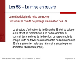 Cabinet DEVINCI Conseil, copyright 2005 © - Formation “ 5S Bureau ” Diapositive N° 35
Les 5S – La mise en œuvre
La méthodologie de mise en œuvre
Constituer le comité de pilotage d’animation des 5S
La structure d’animation de la démarche 5S doit se calquer
sur la structure hiérarchique. Elle doit rassembler au
sommet des membres de la direction. Le responsable de
chaque unité de travail sera responsable de l’animation des
5S dans son unité, mais sera néanmoins encadré par un
animateur 5S (chef du projet).
 
