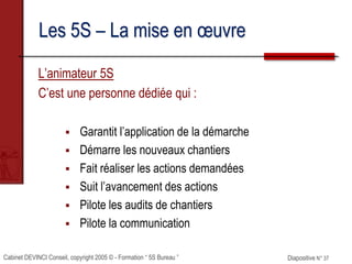 Cabinet DEVINCI Conseil, copyright 2005 © - Formation “ 5S Bureau ” Diapositive N° 37
Les 5S – La mise en œuvre
L’animateur 5S
C’est une personne dédiée qui :
 Garantit l’application de la démarche
 Démarre les nouveaux chantiers
 Fait réaliser les actions demandées
 Suit l’avancement des actions
 Pilote les audits de chantiers
 Pilote la communication
 