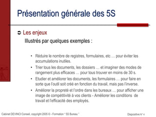 Cabinet DEVINCI Conseil, copyright 2005 © - Formation “ 5S Bureau ” Diapositive N° 4
Présentation générale des 5S
 Les enjeux
Illustrés par quelques exemples :
• Réduire le nombre de registres, formulaires, etc … pour éviter les
accumulations inutiles.
• Trier tous les documents, les dossiers … et imaginer des modes de
rangement plus efficaces … pour tous trouver en moins de 30 s.
• Etudier et améliorer les documents, les formulaires … pour faire en
sorte que l’outil soit créé en fonction du travail, mais pas l’inverse.
• Améliorer la propreté et l’ordre dans les bureaux … pour afficher une
image de compétitivité à vos clients - Améliorer les conditions de
travail et l’efficacité des employés.
 