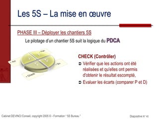 Cabinet DEVINCI Conseil, copyright 2005 © - Formation “ 5S Bureau ” Diapositive N° 45
Les 5S – La mise en œuvre
PHASE III – Déployer les chantiers 5S
Le pilotage d’un chantier 5S suit la logique du
CHECK (Contrôler)
 Vérifier que les actions ont été
réalisées et qu'elles ont permis
d'obtenir le résultat escompté,
 Evaluer les écarts (comparer P et D)
 