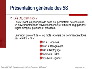Cabinet DEVINCI Conseil, copyright 2005 © - Formation “ 5S Bureau ” Diapositive N° 5
Présentation générale des 5S
 Les 5S, c’est quoi ?
Les 5S sont les principes de base qui permettent de construire
un environnement de travail fonctionnel et efficient, régi par des
règles simples, précises et efficaces.
Leur nom provient des cinq mots japonais qui commencent tous
par la lettre « S » :
eiri = Débarras
eiton = Rangement
eiso = Nettoyage
eiketsu = Ordre
hitsuke = Rigueur
 