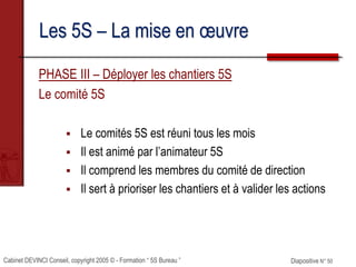 Cabinet DEVINCI Conseil, copyright 2005 © - Formation “ 5S Bureau ” Diapositive N° 50
Les 5S – La mise en œuvre
PHASE III – Déployer les chantiers 5S
Le comité 5S
 Le comités 5S est réuni tous les mois
 Il est animé par l’animateur 5S
 Il comprend les membres du comité de direction
 Il sert à prioriser les chantiers et à valider les actions
 