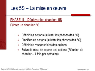Cabinet DEVINCI Conseil, copyright 2005 © - Formation “ 5S Bureau ” Diapositive N° 51
Les 5S – La mise en œuvre
PHASE III – Déployer les chantiers 5S
Piloter un chantier 5S
 Définir les actions (suivant les phases des 5S)
 Planifier les actions (suivant les phases des 5S)
 Définir les responsables des actions
 Suivre la mise en œuvre des actions (Réunion de
chantier – 1 fois par semaine)
 