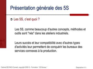 Cabinet DEVINCI Conseil, copyright 2005 © - Formation “ 5S Bureau ” Diapositive N° 6
Présentation générale des 5S
 Les 5S, c’est quoi ?
Les 5S, comme beaucoup d'autres concepts, méthodes et
outils sont "nés" dans les ateliers industriels.
Leurs succès et leur compatibilité avec d'autres types
d'activités leur permettent de conquérir les bureaux des
services connexes à la production.
 