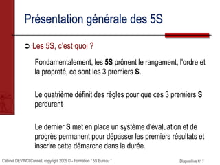 Cabinet DEVINCI Conseil, copyright 2005 © - Formation “ 5S Bureau ” Diapositive N° 7
Présentation générale des 5S
 Les 5S, c’est quoi ?
Fondamentalement, les 5S prônent le rangement, l'ordre et
la propreté, ce sont les 3 premiers S.
Le quatrième définit des règles pour que ces 3 premiers S
perdurent
Le dernier S met en place un système d'évaluation et de
progrès permanent pour dépasser les premiers résultats et
inscrire cette démarche dans la durée.
 