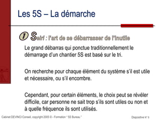 Cabinet DEVINCI Conseil, copyright 2005 © - Formation “ 5S Bureau ” Diapositive N° 8
Les 5S – La démarche
Le grand débarras qui ponctue traditionnellement le
démarrage d’un chantier 5S est basé sur le tri.
On recherche pour chaque élément du système s’il est utile
et nécessaire, ou s’il encombre.
Cependant, pour certain éléments, le choix peut se révéler
difficile, car personne ne sait trop s’ils sont utiles ou non et
à quelle fréquence ils sont utilisés.
 