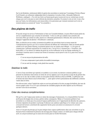 Sur le site Kitalettre, entièrement dédié à la gloire des newsletters et animé par l’ex-stratège d’Ecila et Ibazar
     Cyril Esnault, un webmestre indépendant dont la réputation n’est plus à faire, Alexandre Habian de
     Webfaster, expliquait « J'ai créé une lettre car beaucoup de gens ne peuvent (ou ne veulent) pas revenir
     chaque jour sur le site pour se tenir informé des dernières actualités. Et comme le site est très vivant, d'un
     jour sur l'autre, les informations sont renouvelées et les personnes qui viennent rarement sur le site ne
     seraient jamais au courant de "toutes" les actualités »


Des piqûres de trafic

     D’accord, lorsqu’un service d’information se base sur l’actualité brûlante, on peut effectivement parler du
     service complémentaire que constitue la newsletter. Celui ou celle qui souhaite tout connaître des
     nouveaux films qui sortent en salle, pourra en s’abonnant gratuitement à Allociné, être assuré de ne pas
     manquer l’apparition du dernier « blockbuster » américain.
     Mais, au delà du service rendu, la tentation de publier une newsletter tient au moins autant de
     l’autopromotion égoïste que de la vocation altruiste de diffuser de l’information. Dans un monde parfait
     comme ne le sera jamais Internet, on pourrait penser avec un certain souci éthique : « si les gens ne
     viennent pas s’informer aujourd’hui en visitant le site, c’est qu’ils n’y tiennent pas. » Toutefois, côté
     back-office, si l’on observe le tableau du point de vue du webmestre ou de son équipe marketing, la
     newsletter constitue aussi et surtout une forme d’assurance succès pour le site et ce, pour trois raisons
     essentielles :
        ·   C’est un moyen de pérennisation du trafic.
        ·   C’est une composante à part entière du modèle économique.
        ·   C’est un outil de stratégie virale plutôt bon marché.


Stabiliser le trafic

     L’envoi d’une newsletter qui reprend, en synthèse ou en extrait, les derniers contenus publiés ou qui
     présente les dernières innovations en terme de service apparus sur le site permet à coup sûr de générer des
     visites sur le site. Qu’on édite sa lettre en texte plein (format ASCII) ou bien en HTML, il suffit pour cela
     d’inclure des liens directs sous la forme http ://... juste après la brève présentation des différents contenus
     vantés dans la lettre.
     On relèvera ainsi, selon l’intérêt des sujets ou services présentés et la mise en page du bulletin, des taux de
     retour compris entre 15 et 35 % qui constituent de véritables piqûres de trafic répartis sur les 48 heures
     suivant l’envoi de la newsletter.


Créer des revenus complémentaires

     Dès qu’il y a de l’espace pour mettre en valeur des messages d’annonceurs, il y a la possibilité d’en tirer
     profit pour développer des revenus, parfois même conséquents. Même si l’économie globale d’une
     newsletter ne se limite pas à la cession d’espaces publicitaires ou à l’opportunité de dénicher des sponsors,
     la bonne réputation du produit, le principe d’adresser une audience spécifique et le volume sans cesse
     croissant de lecteurs constituent des arguments faciles pour convaincre un annonceur d’y investir
     quelques deniers.
     Ainsi si l’on part du principe qu’on peut intégrer deux espaces publicitaires dans une newsletter et qu’on
     facturera bien évidemment la présence du message pour chaque contact, en réalité pour chaque abonné
     actif, on conçoit aisément que la source de revenus peut se révéler florissante.
 