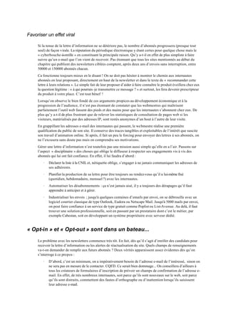 Favoriser un effet viral

     Si la tenue de la lettre d’information ne se détériore pas, le nombre d’abonnés progressera (presque tout
     seul) de façon virale. La réputation du périodique électronique y étant certes pour quelque chose mais le
     « cyberbouche-à-oreille » en constituant la principale raison. Qu’y a-t-il en effet de plus simpliste à faire
     suivre qu’un e-mail que l’on vient de recevoir. Pas étonnant que tous les sites mentionnés au début du
     chapitre qui publient des newsletters ciblées comptent, après deux ans d’envois sans interruption, entre
     50000 et 150000 abonnés chacun.
     Ca fonctionne toujours mieux en le disant ! On ne doit pas hésiter à montrer le chemin aux internautes
     abonnés en leur proposant, directement en haut de la newsletter et dans le texte de « recommander cette
     lettre à leurs relations ». Le simple fait de leur proposer d’aider à faire connaître le produit éveillera chez eux
     la question légitime : « à qui pourrais -je transmettre ce message ? » et surtout, les fera devenir prescripteur
     du produit à votre place. C’est tout bénef !
     Lorsqu’on observe le bien fondé de ces arguments propices au développement économique et à la
     progression de l’audience, il n’est pas étonnant de constater que les webmestres qui maîtrisent
     parfaitement l’outil web fassent des pieds et des mains pour que les internautes s’abonnent chez eux. De
     plus qu’y a-t-il de plus frustrant que de relever les statistiques de consultation de pages web si les
     visiteurs, matérialisés par des adresses IP, sont restés anonymes d’un bout à l’autre de leur visite.
     En grappillant les adresses e-mail des internautes qui passent, le webmestre réalise une première
     qualification du public de son site. Il conserve des traces tangibles et exploitables de l’intérêt que suscite
     son travail d’animation online. Si après, il fait un peu le forcing pour envoyer des lettres à ses abonnés, on
     ne l’excusera sans doute pas mais on comprendra ses motivations.
     Gérer une lettre d’information n’est toutefois pas une mission aussi simple qu’elle en a l’air. Passons sur
     l’aspect « disciplinaire » des choses qui oblige le diffuseur à respecter ses engagements vis à vis des
     abonnés qui lui ont fait confiance. En effet, il lui faudra d’abord :
        ·   Déclarer la liste à la CNIL et, nétiquette oblige, s’engager à ne jamais communiquer les adresses de
            ses adhérents.
        ·   Planifier la production de sa lettre pour être toujours au rendez-vous qu’il a lui-même fixé
            (quotidien, hebdomadaire, mensuel ?) avec les internautes.
        ·   Automatiser les désabonnements : ça n’est jamais aisé, il y a toujours des dérapages qu’il faut
            apprendre à anticiper et à gérer.
        ·   Industrialiser les envois ; jusqu'à quelques centaines d’emails par envoi, on se débrouille avec un
            logiciel courrier classique de type Outlook, Eudora ou Netscape Mail. Jusqu'à 5000 mails par envoi,
            on peut faire confiance à un service de type gratuit comme Poplist ou List-Avenue. Au delà, il faut
            trouver une solution professionnelle, soit en passant par un prestataire dont c’est le métier, par
            exemple Cabestan, soit en développant un système propriétaire avec serveur dédié.


« Opt-in » et « Opt-out » sont dans un bateau...

     Le problème avec les newsletters commence très tôt. En fait, dès qu’il s’agit d’enrôler des candidats pour
     recevoir la lettre d’information ou les alertes de réactualisation du site. Quels champs de renseignements
     va-t-on demander de remplir aux futurs abonnés ? Deux vérités apparaissent assez évidentes dès qu’on
     s’interroge à ce propos :
        ·   D’abord, c’est un minimum, on a impérativement besoin de l’adresse e-mail de l’intéressé, sinon on
            ne sera pas en mesure de le contacter. CQFD. Ce serait bien dommage... On conseillera d’ailleurs à
            tous les créateurs de formulaires d’inscription de prévoir un champs de confirmation de l’adresse e-
            mail. En effet, de très nombreux internautes, soit parce qu’ils sont nouveaux sur le web, soit parce
            qu’ils sont distraits, commettent des fautes d’orthographe ou d’inattention lorsqu’ils saisissent
            leur adresse e-mail.
 