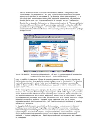 ·   10% des abonnés volontaires ne recevront jamais rien dans leur boîte à lettre parce qu’ils ne
       connaissent pas leur propre adresse ! Chez Spray, le grand classique de l’erreur est évidemment
       marcel@spray.com au lieu de marcel@spray.fr. Une explication simple : Spraying Systems Co., un
       fabricant de spray industriel installé dans l'Illinois qui possède, depuis octobre 1995, ce nom de
       domaine si prisé (spray.com), n'a jamais eu l'intention de fournir des adresses e-mail gratuites.
   ·   Ensuite, plus on demandera d’informations au visiteur, moins il sera tenté de s’abonner. A cela trois
       raisons possibles ; soit il estime que « le jeu n’en vaut pas la chandelle » car il évalue mal la valeur
       ajoutée du service qu’on lui propose, soit il est pressé (ou même fainéant, ça s’est vu) ce qui
       caractérise nombre d’utilisateurs du réseau, soit il ne consent pas à livrer des informations qu’il juge
       trop personnelles.




 Oreka, l’une des offres d’accès internet totalement gratuites, a dû mettre les nouveaux candidats à l’abonnement sur
                          liste d’attente pour ne pas mettre son « business modèle » en péril

Lancé en mai 2000, Oreka propose 18 heures de connexion totalement gratuite par mois et distribue, en
téléchargement, une barre de navigation (en bas au centre) qui reprend les fonctionnalités d'un site portail
: moteur de recherche, accès à la boite à lettre, liens vers des partenaires producteurs de contenu. La
validité du "business modèle" d'Oreka tient d'ailleurs dans sa capacité à vendre les fonctionnalités et les
signets de cette barre.

On doit donc jauger la valeur du service proposé et en déduire le nombre de champs de renseignement que
le candidat aura à renseigner. Pour une simple « blague du jour », celle du célèbre Rigoler.com qui comptait
environ 50000 abonnés fin 2000, les six champs demandés (adresse e-mail, nom, prénom, date de naissance,
sexe et nationalité) paraissent presque abusifs. En revanche, pour un cadeau de valeur comme 18 heures
de connexion internet gratuites par mois, accès et télécommunications inclus, Oreka n’exige que 12 champs
obligatoires (en plus des 6 précédents : téléphone, adresse, code postal, ville, type de système,
autorisation de recevoir des offres commerciales, choix d'une question en cas d'oubli du mot de passe), ce
qui s’avère très raisonnable.
En règle générale, les internautes sont prêts à livrer des informations à partir du moment où elles sont
justifiées par le service lui même. On comprend par exemple qu’il faille communiquer son numéro de
téléphone à un prestataire internet gratuit puisque la connexion qu’il fournira, passera justement par la
ligne de téléphone en question. On comprend aussi qu’il faille décliner sa date de naissance lorsqu’un
service propose un horoscope personnalisé puisque celui-ci dépend directement de l’information
demandée. En revanche, on a plus de mal à donner sa profession ou son niveau de salaire pour s’abonner à
un service météo...
 