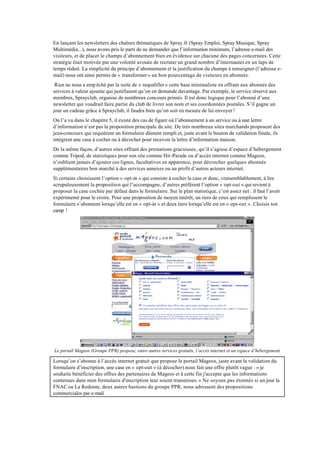 En lançant les newsletters des chaînes thématiques de Spray.fr (Spray Emploi, Spray Musique, Spray
Multimédia...), nous avons pris le parti de ne demander que l’information minimum, l’adresse e-mail des
visiteurs, et de placer le champs d’abonnement bien en évidence sur chacune des pages concernées. Cette
stratégie était motivée par une volonté avouée de recruter un grand nombre d’internautes en un laps de
temps réduit. La simplicité du principe d’abonnement et la justification du champs à renseigner (l’adresse e-
mail) nous ont ainsi permis de « transformer » un bon pourcentage de visiteurs en abonnés.
 Rien ne nous a emp êché par la suite de « requalifier » cette base minimaliste en offrant aux abonnés des
services à valeur ajoutée qui justifiaient qu’on en demande davantage. Par exemple, le service réservé aux
membres, Sprayclub, organise de nombreux concours primés. Il est donc logique pour l’abonné d’une
newsletter qui voudrait faire partie du club de livrer son nom et ses coordonnées postales. S’il gagne un
jour un cadeau grâce à Sprayclub, il faudra bien qu’on soit en mesure de lui envoyer !
On l’a vu dans le chapitre 5, il existe des cas de figure où l’abonnement à un service ou à une lettre
d’information n’est pas la proposition principale du site. De très nombreux sites marchands proposent des
jeux-concours qui requièrent un formulaire dûment rempli et, juste avant le bouton de validation finale, ils
intègrent une case à cocher ou à décocher pour recevoir la lettre d’information maison.
De la même façon, d’autres sites offrant des prestations gracieuses, qu’il s’agisse d’espace d’hébergement
comme Tripod, de statistiques pour son site comme Hit-Parade ou d’accès internet comme Mageos,
n’oublient jamais d’ajouter ces lignes, facultatives en apparence, pour décrocher quelques abonnés
supplémentaires bon marché à des services annexes ou au profit d’autres acteurs internet.
Si certains choisissent l’option « opt-in » qui consiste à cocher la case et donc, vraisemblablement, à lire
scrupuleusement la proposition qui l’accompagne, d’autres préfèrent l’option « opt-out » qui revient à
proposer la case cochée par défaut dans le formulaire. Sur le plan statistique, c’est assez net : il faut l’avoir
expérimenté pour le croire. Pour une proposition de moyen intérêt, un tiers de ceux qui remplissent le
formulaire s’abonnent lorsqu’elle est en « opt-in » et deux tiers lorsqu’elle est en « opt-out ». Choisis ton
camp !




Le portail Mageos (Groupe PPR) propose, entre autres services gratuits, l’accès internet et un espace d’hébergement

Lorsqu’on s’abonne à l’accès internet gratuit que propose le portail Mageos, juste avant la validation du
formulaire d’inscription, une case en « opt-out » (à décocher) nous fait une offre plutôt vague : « je
souhaite bénéficier des offres des partenaires de Mageos et à cette fin j'accepte que les informations
contenues dans mon formulaire d'inscription leur soient transmises. » Ne soyons pas étonnés si un jour la
FNAC ou La Redoute, deux autres bastions du groupe PPR, nous adressent des propositions
commerciales par e-mail.
 
