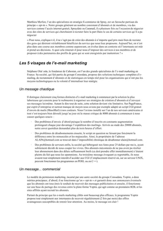 Matthieu Merliot, l’un des spécialistes en stratégie E-commerce de Spray, est un farouche partisan du
    principe « opt-in ». Notre groupe générant un nombre consistant d’abonnés et de membres, via des
    services comme l’accès internet gratuit, Spraydate ou Caramail, il a plusieurs fois eu l’occasion de négocier
    avec des sites de services qui cherchaient à recruter faire la part Dans le cas de certains services qu’il a pu
    négocier
    « Pour nous, explique-t-il, il ne s’agit pas de créer des abonnés à n’importe quel prix mais bien de recruter
    des gens qui désirent véritablement bénéficier du service que nous leur proposons. Aujourd’hui, on n’est
    plus dans une course aux membres comme auparavant, on évolue dans un contexte où l’internaute est mûr
    et prend ses décisions. A quoi cela rimerait-il pour nous d’imposer des services à nos membres et de
    proposer à des partenaires des profils de gens qui se sont enregistrés par inattention ? »


Les 5 visages de l’e-mail marketing

    Stéphane Olaï zola, le fondateur de Cabestan, est l’un des grands spécialistes de l’e-mail marketing en
    France. Sa société, qui fait partie du groupe Consodata, propose des solutions techniques complètes d’e-
    mailing, de recrutement d’abonnés et de statistiques en temps réel pour les organisations qui n’ont pas les
    moyens technologiques ou la volonté d’internaliser leur statégie.


Un message chaotique

    Il distingue clairement cinq formes distinctes d’e-mail marketing à commencer par la solution la plus
    laborieuse qui consiste pour le webmestre à organiser ses stratégies de création d’abonnés et d’envoyer
    ses messages lui-même. Autant le dire tout de suite, cette solution devient vite limitative. Sur PageFrance,
    par esprit d’entreprise et surtout manque de moyen nous avions par exemple adapté un script CGI gratuit
    d’envois de mails (MassMail) à nos couleurs. Nous l’avions installé sur l’un de nos serveurs américains et
    tout s’est toujours bien déroulé jusqu’au jour où la masse critique de 8000 abonnés à commencer à nous
    causer quelques soucis :
       ·   Des problèmes d’envois d’abord puisque le nombre d’inscrits en constante augmentation
           prolongeait chaque jour davantage l’expédition des mailings. Arrivés au stade des 20000 abonnés,
           notre envoi quotidien demandait plus de trois heures d’effort.
       ·   Des problèmes de désabonnements ensuite, le script en question ne faisant pas forcément la
           différence entre les minuscules et les majuscules. Ainsi, le propriétaire de l’adresse
           ALAIN@hotmail.com se trouvait dans l’impossibilité chronique de désabonner alain@hotmail.com.
       ·   Des problèmes de serveurs enfin, la société qui hébergeait nos listes pour 25 dollars par mo is, ayant
           subitement décidé de nous couper les vivres. Des abonnés mécontents de ne pas avoir pu résilier
           leur abonnement dans des délais suffisamment brefs (ca doit prendre effet immédiatement) s’étaient
           plaints du fait que nous les spammions. Au troisième message évoquant ce regrettable, ils nous
           avaient tout simplement interdit d’accéder aux CGI (l’emplacement réservé où, sur un serveur UNIX,
           peuvent fonctionner les programmes en PERL ou en C++).


Un message... commercial

    Le modèle du permission marketing, incarné par une autre société du groupe Consadata, Yoptin, a deux
    mérites principaux ; d’abord, il ne fonctionne qu’en « opt-in » et garantit donc aux annonceurs éventuels
    que les abonnés ont tous émis le souhait de recevoir des messages publicitaires et ensuite, il fonctionne
    sur une base de partage des revenus entre la plate-forme Yoptin, qui agit comme un prestataire B2B, et les
    sites affiliés ayant recruté les abonnés.
    Partant du principe que les e-mails marketing ciblés sont beaucoup plus efficace, le programme Yoptin
    propose tout simplement aux internautes de recevoir régulièrement (2 fois par mois) des offres
    avantageuses susceptibles de retenir leur attention. Au moins, le message est clair !
 