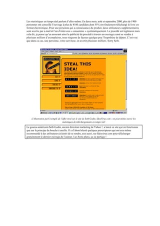 Les statistiques en temps réel parlent d’elles-même. En deux mois, août et septembre 2000, plus de 1900
personnes ont conseillé l’ouvrage à plus de 4100 candidats dont 55% ont finalement téléchargé le livre en
format électronique. Pour une personne qui a connaissance du produit, deux utilisateurs supplémentaires
sont avertis par e-mail et l’un d’entre eux « consomme » systématiquement. Le procédé est ingénieux mais
cela dit, je pense qu’en assurant ainsi la publicité du procédé à travers un ouvrage censé se vendre à
plusieurs milliers d’exemplaires, nous risquons de fausser quelque peu l’hypothèse de départ. C’est vrai
que dans ce cas, une personne, votre serviteur, en avertit plusieurs milliers. Sorry Seth.




    L’illustration parl’exemple de l’effet viral sur le site de Seth Godin, IdeaVirus.com ; on peut même suivre les
                                     statistiques de téléchargements en temps réel

Le gourou américain Seth Godin, ancien directeur marketing de Yahoo !, a lancé ce site qui ne fonctionne
que sur le principe du bouche à oreille. Il a d’abord alerté quelques prescripteurs qui ont eux même
recommandé à des utilisateurs éclairés de se rendre, eux aussi, sur Ideavirus.com pour télécharger
gratuitement le dernier ouvrage de l’auteur. Les bons plans, ça se partage !
 