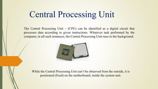 Central Processing Unit
The Central Processing Unit – (CPU) can be identified as a digital circuit that
processes data according to given instructions. Whatever task performed by the
computer, in all such instances, the Central Processing Unit runs in the background.
While the Central Processing Unit can’t be observed from the outside, it is
positioned (fixed) on the motherboard, inside the system unit.
 
