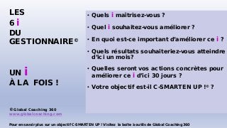 • Quels i maîtrisez-vous ?
• Quel i souhaitez-vous améliorer ?
• En quoi est-ce important d’améliorer ce i ?
• Quels résultats souhaiteriez-vous atteindre
d’ici un mois?
• Quelles seront vos actions concrètes pour
améliorer ce i d’ici 30 jours ?
• Votre objectif est-il C-SMARTEN UP !© ?
LES
6 i
DU
GESTIONNAIRE©
UN i
À LA FOIS !
© Global Coaching 360
www.globalcoaching.com
Pour en savoir plus sur un objectif C-SMARTEN UP ! Visitez la boîte à outils de Global Coaching 360
 